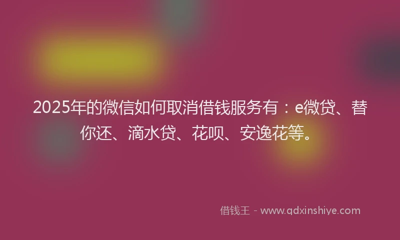 2025年的微信如何取消借钱服务有：e微贷、替你还、滴水贷、花呗、安逸花等。