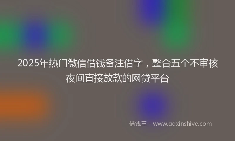 2025年热门微信借钱备注借字，整合五个不审核夜间直接放款的网贷平台
