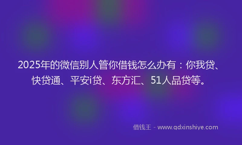 2025年的微信别人管你借钱怎么办有：你我贷、快贷通、平安i贷、东方汇、51人品贷等。