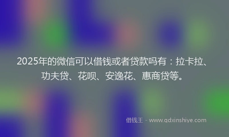2025年的微信可以借钱或者贷款吗有：拉卡拉、功夫贷、花呗、安逸花、惠商贷等。
