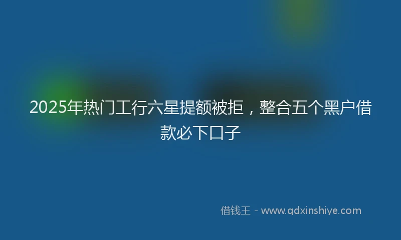 2025年热门工行六星提额被拒，整合五个黑户借款必下口子