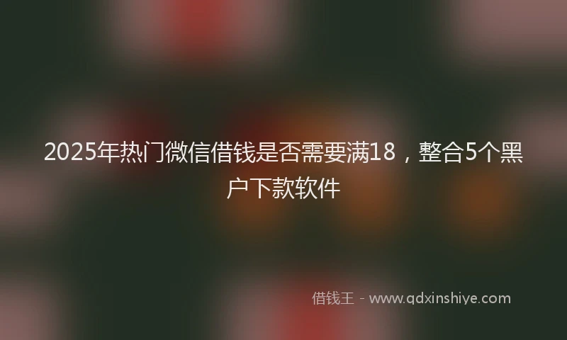 2025年热门微信借钱是否需要满18，整合5个黑户下款软件
