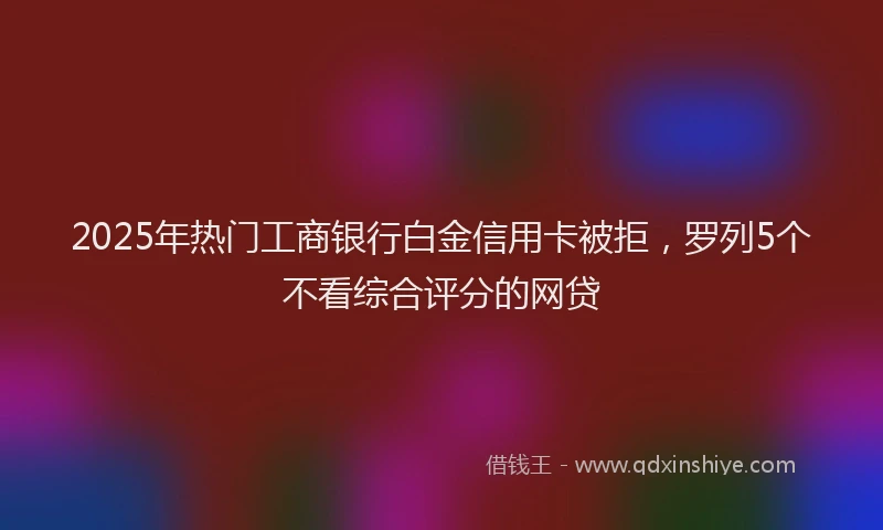 2025年热门工商银行白金信用卡被拒，罗列5个不看综合评分的网贷