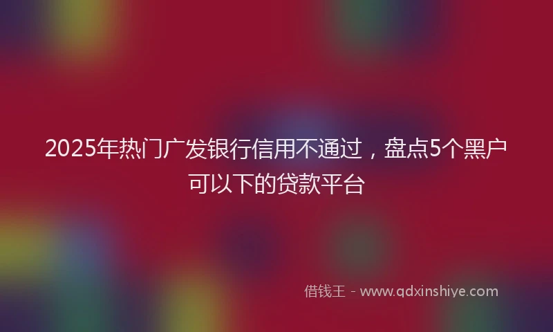 2025年热门广发银行信用不通过，盘点5个黑户可以下的贷款平台
