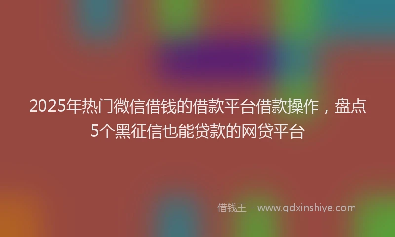 2025年热门微信借钱的借款平台借款操作，盘点5个黑征信也能贷款的网贷平台