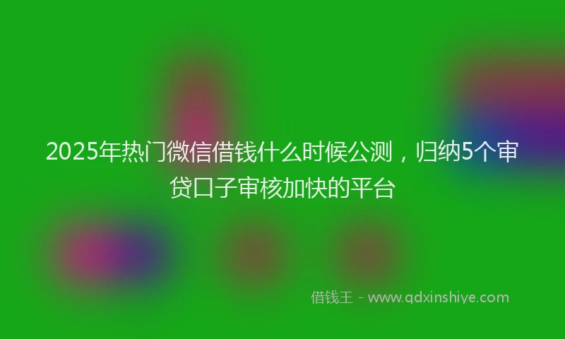 2025年热门微信借钱什么时候公测，归纳5个审贷口子审核加快的平台
