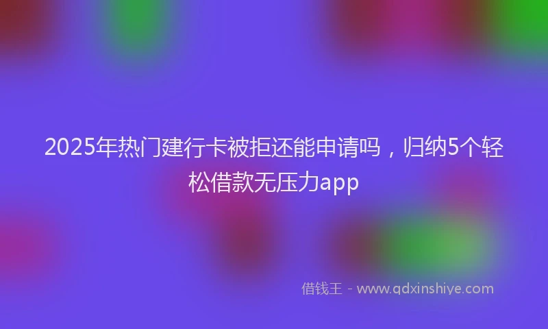 2025年热门建行卡被拒还能申请吗，归纳5个轻松借款无压力app