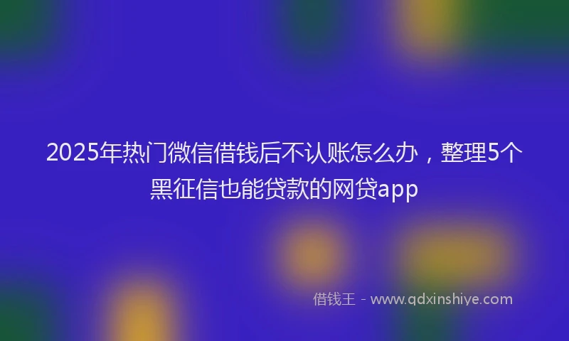 2025年热门微信借钱后不认账怎么办，整理5个黑征信也能贷款的网贷app