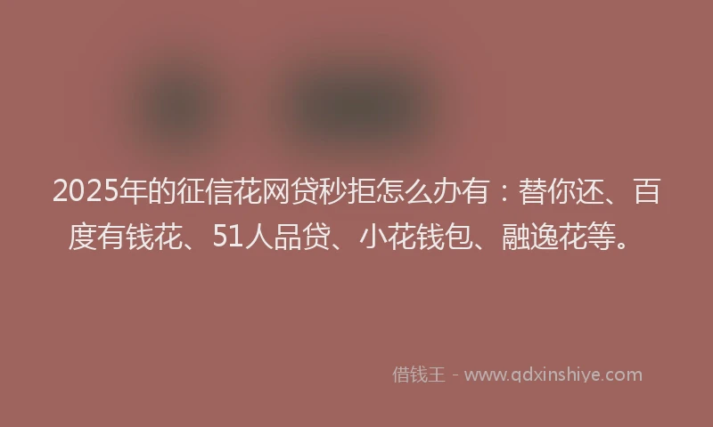 2025年的征信花网贷秒拒怎么办有：替你还、百度有钱花、51人品贷、小花钱包、融逸花等。