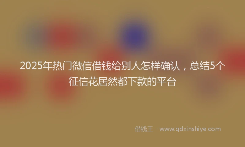 2025年热门微信借钱给别人怎样确认，总结5个征信花居然都下款的平台