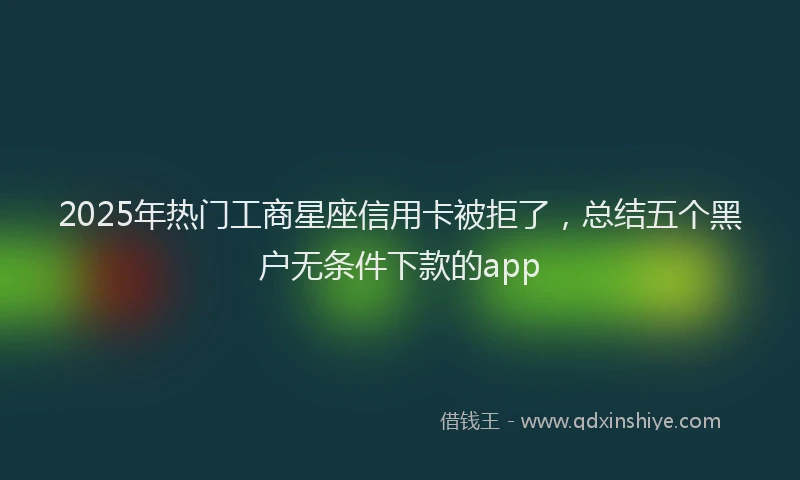 2025年热门工商星座信用卡被拒了，总结五个黑户无条件下款的app