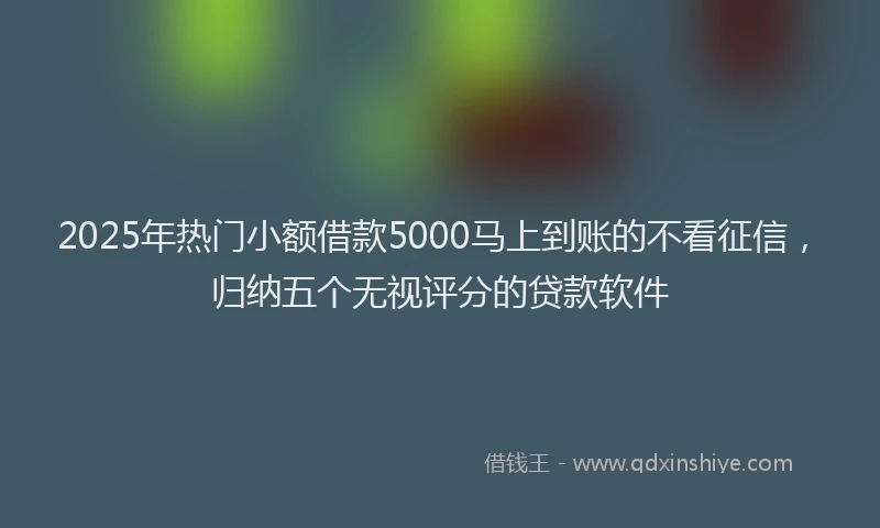 2025年热门小额借款5000马上到账的不看征信，归纳五个无视评分的贷款软件