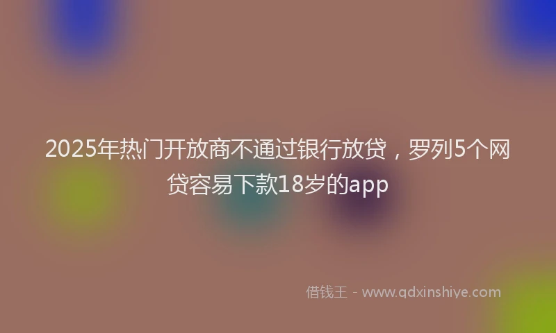 2025年热门开放商不通过银行放贷，罗列5个网贷容易下款18岁的app