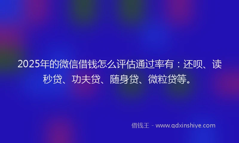 2025年的微信借钱怎么评估通过率有：还呗、读秒贷、功夫贷、随身贷、微粒贷等。