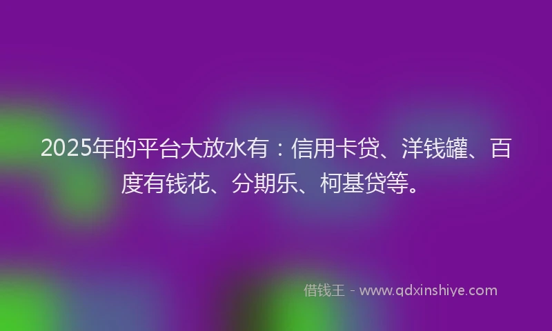 2025年的平台大放水有：信用卡贷、洋钱罐、百度有钱花、分期乐、柯基贷等。