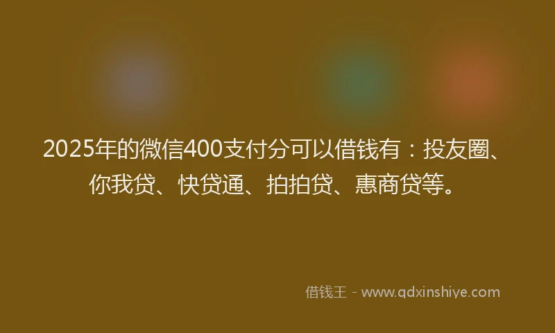 2025年的微信400支付分可以借钱有：投友圈、你我贷、快贷通、拍拍贷、惠商贷等。