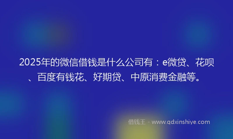 2025年的微信借钱是什么公司有：e微贷、花呗、百度有钱花、好期贷、中原消费金融等。