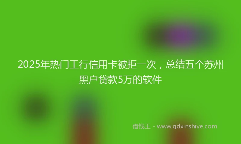 2025年热门工行信用卡被拒一次，总结五个苏州黑户贷款5万的软件