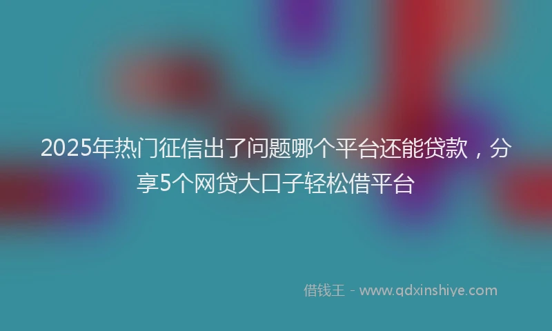 2025年热门征信出了问题哪个平台还能贷款，分享5个网贷大口子轻松借平台