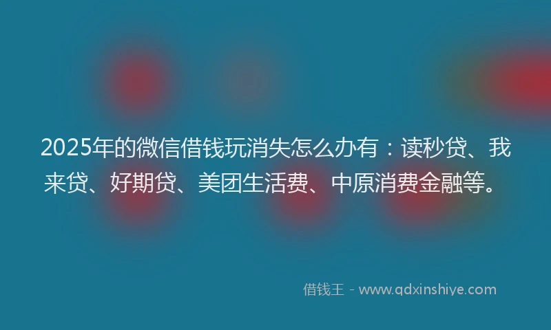 2025年的微信借钱玩消失怎么办有：读秒贷、我来贷、好期贷、美团生活费、中原消费金融等。