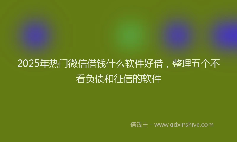 2025年热门微信借钱什么软件好借，整理五个不看负债和征信的软件