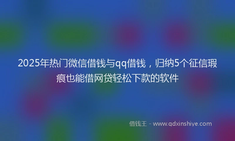 2025年热门微信借钱与qq借钱，归纳5个征信瑕疵也能借网贷轻松下款的软件