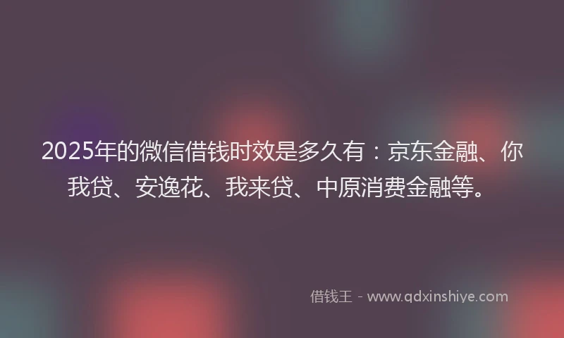 2025年的微信借钱时效是多久有：京东金融、你我贷、安逸花、我来贷、中原消费金融等。