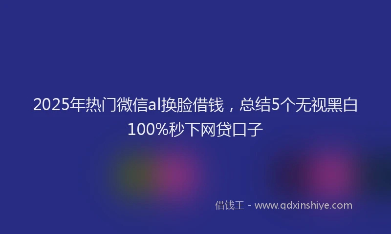 2025年热门微信al换脸借钱，总结5个无视黑白100%秒下网贷口子