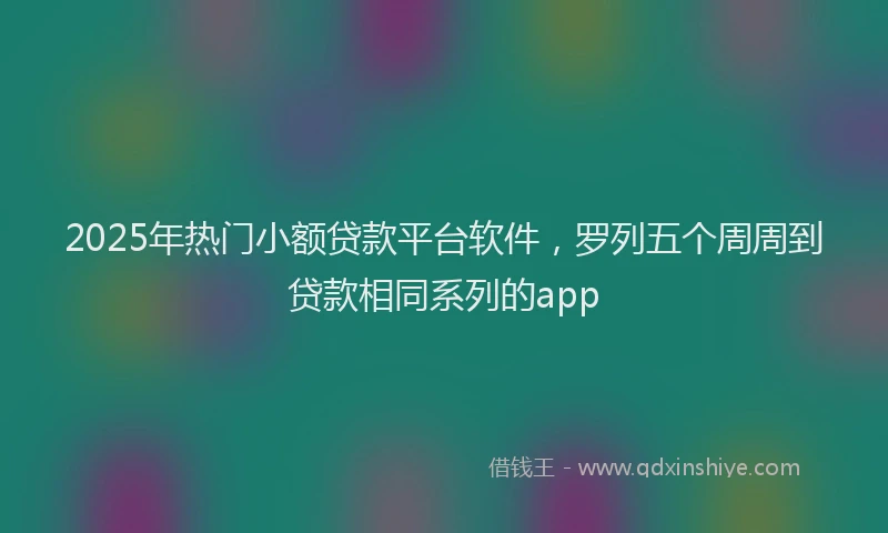 2025年热门小额贷款平台软件，罗列五个周周到贷款相同系列的app