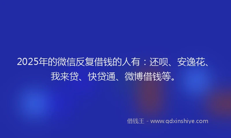 2025年的微信反复借钱的人有：还呗、安逸花、我来贷、快贷通、微博借钱等。