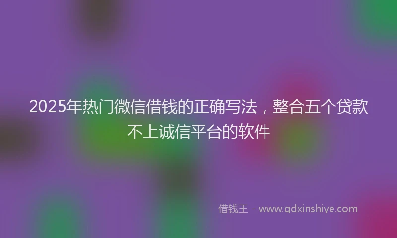 2025年热门微信借钱的正确写法，整合五个贷款不上诚信平台的软件