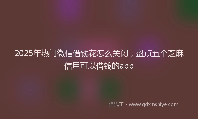 2025年热门微信借钱花怎么关闭，盘点五个芝麻信用可以借钱的app