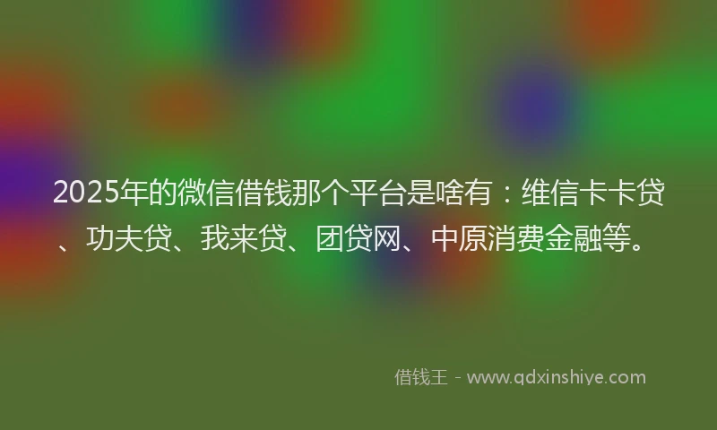 2025年的微信借钱那个平台是啥有：维信卡卡贷、功夫贷、我来贷、团贷网、中原消费金融等。
