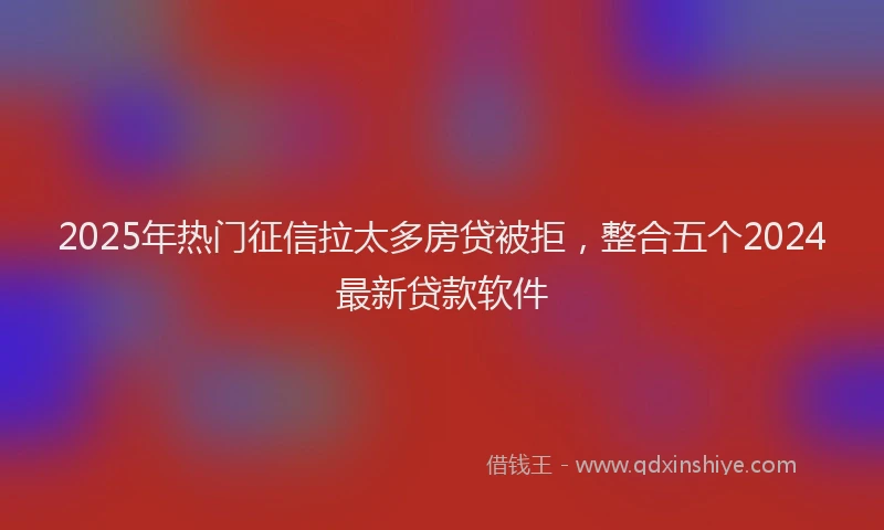 2025年热门征信拉太多房贷被拒，整合五个2024最新贷款软件