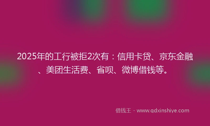 2025年的工行被拒2次有：信用卡贷、京东金融、美团生活费、省呗、微博借钱等。
