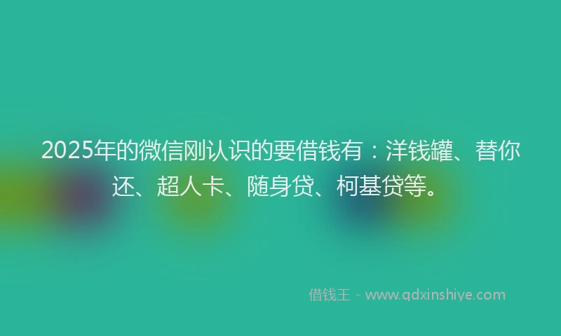 2025年的微信刚认识的要借钱有：洋钱罐、替你还、超人卡、随身贷、柯基贷等。