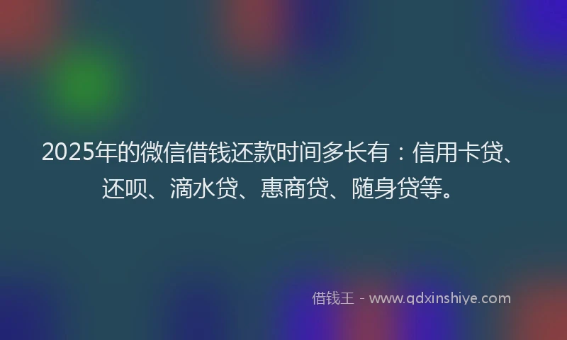 2025年的微信借钱还款时间多长有：信用卡贷、还呗、滴水贷、惠商贷、随身贷等。
