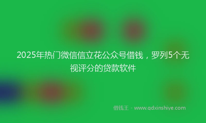2025年热门微信信立花公众号借钱，罗列5个无视评分的贷款软件
