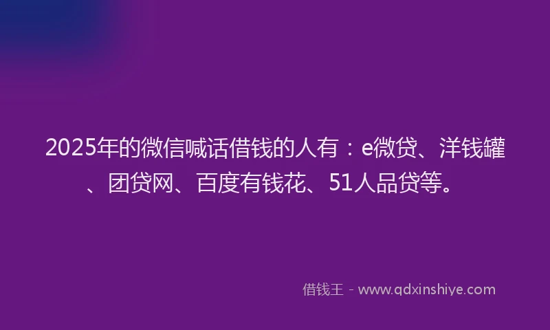 2025年的微信喊话借钱的人有：e微贷、洋钱罐、团贷网、百度有钱花、51人品贷等。