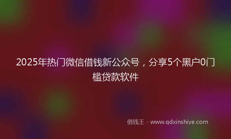 2025年热门微信借钱新公众号，分享5个黑户0门槛贷款软件
