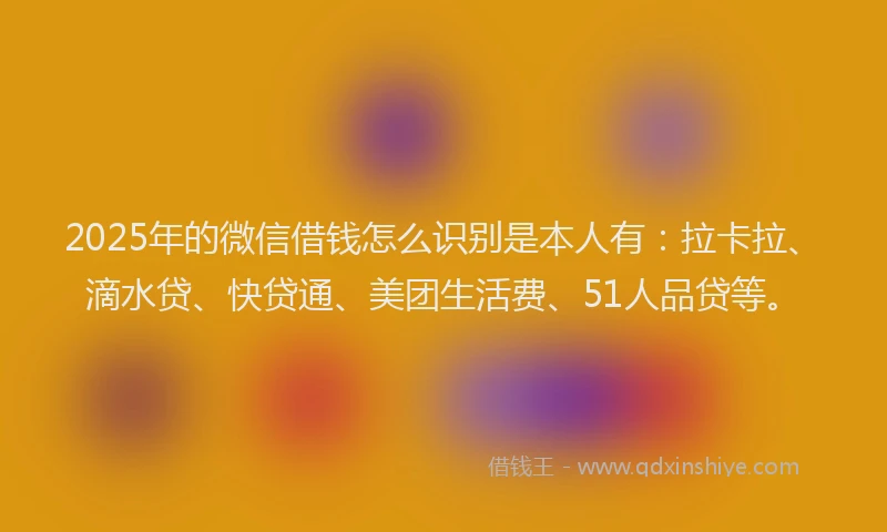 2025年的微信借钱怎么识别是本人有：拉卡拉、滴水贷、快贷通、美团生活费、51人品贷等。
