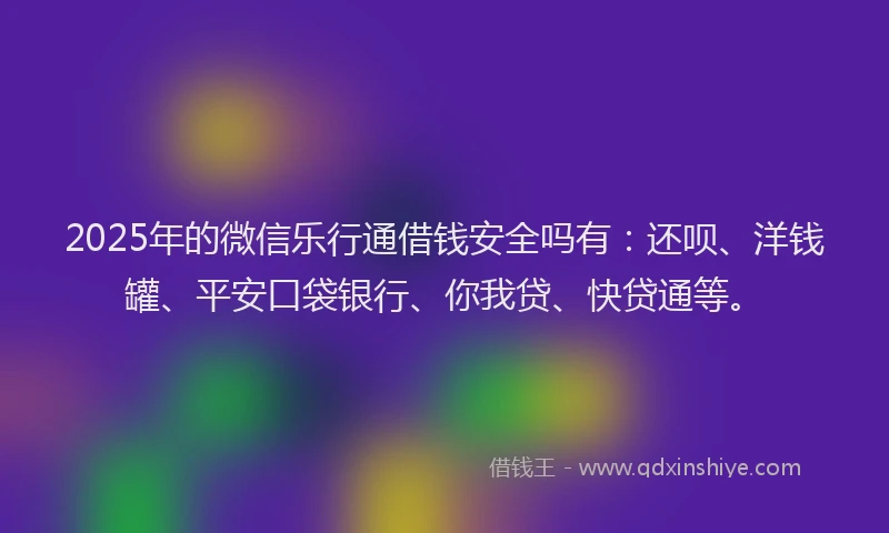 2025年的微信乐行通借钱安全吗有：还呗、洋钱罐、平安口袋银行、你我贷、快贷通等。
