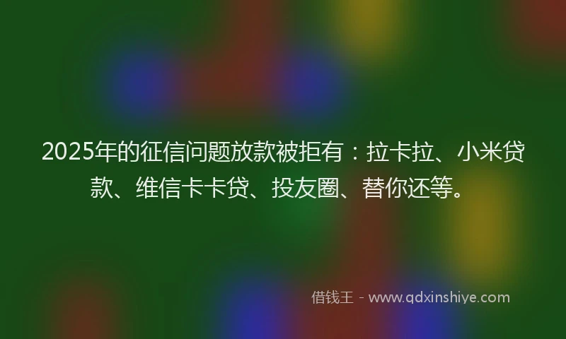 2025年的征信问题放款被拒有：拉卡拉、小米贷款、维信卡卡贷、投友圈、替你还等。
