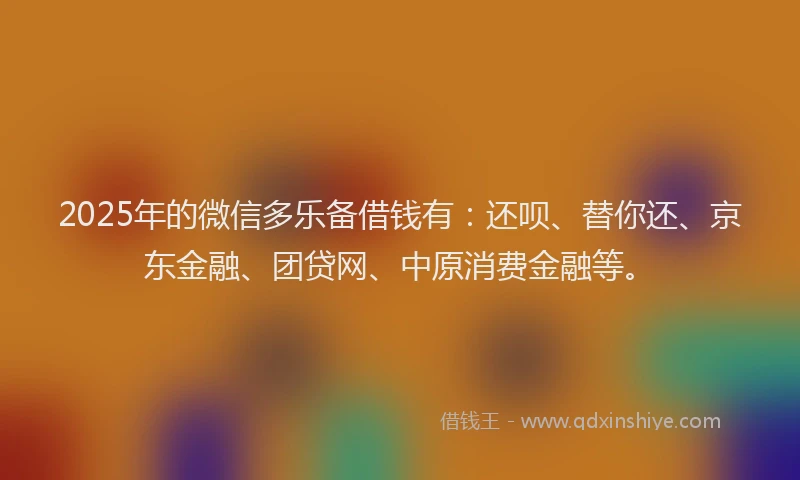 2025年的微信多乐备借钱有：还呗、替你还、京东金融、团贷网、中原消费金融等。