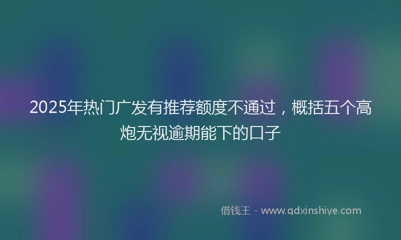 2025年热门广发有推荐额度不通过，概括五个高炮无视逾期能下的口子