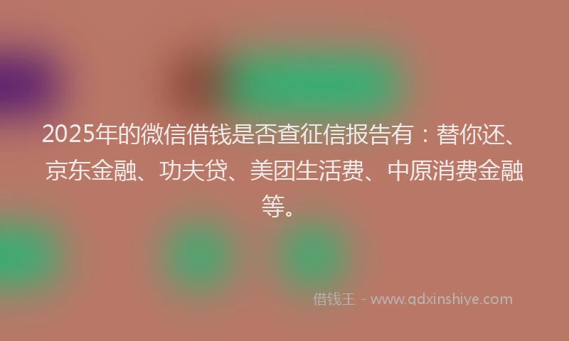 2025年的微信借钱是否查征信报告有：替你还、京东金融、功夫贷、美团生活费、中原消费金融等。