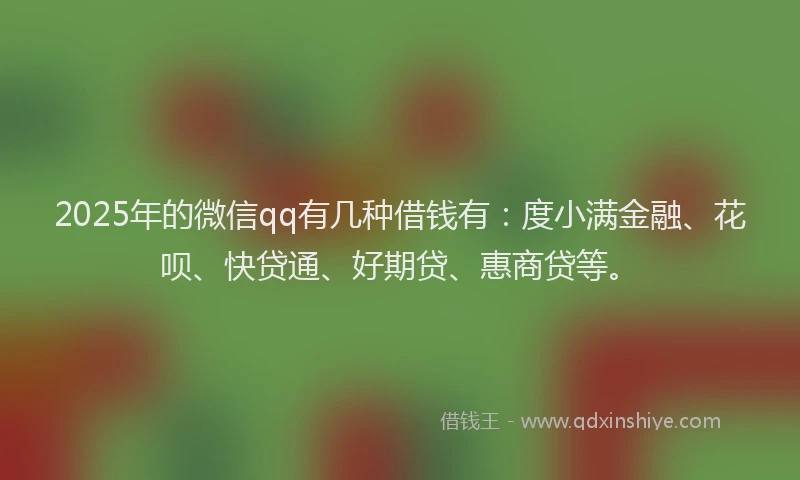 2025年的微信qq有几种借钱有：度小满金融、花呗、快贷通、好期贷、惠商贷等。
