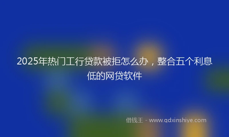 2025年热门工行贷款被拒怎么办，整合五个利息低的网贷软件