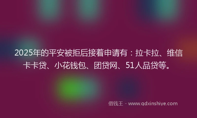 2025年的平安被拒后接着申请有：拉卡拉、维信卡卡贷、小花钱包、团贷网、51人品贷等。