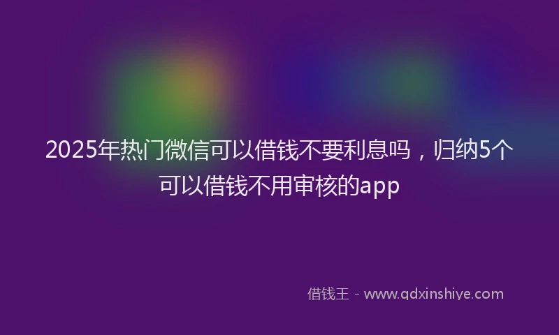 2025年热门微信可以借钱不要利息吗，归纳5个可以借钱不用审核的app
